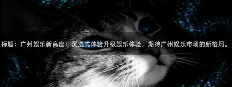 恒行3平台登录注册：标题：广州娱乐新高度：沉浸式体验升级娱乐体验，期待广州娱乐市
